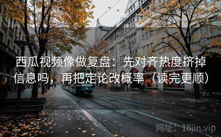 西瓜视频像做复盘：先对齐热度挤掉信息吗，再把定论改概率（读完更顺）  第2张