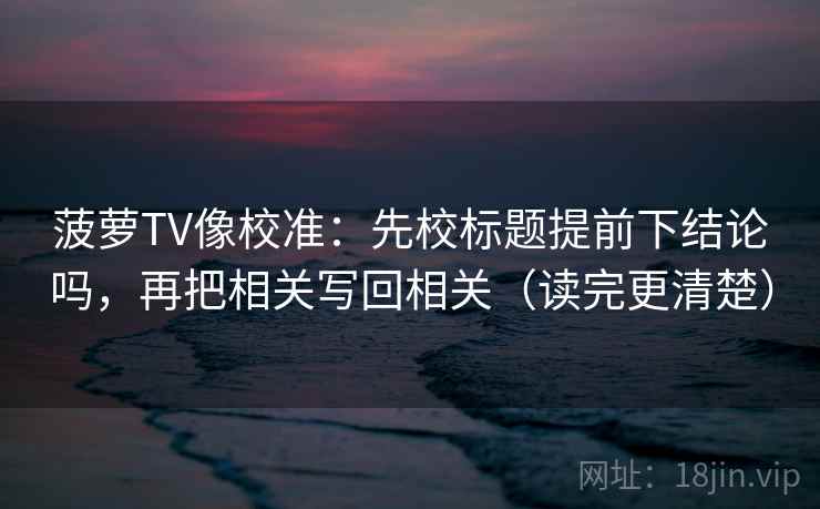 菠萝TV像校准：先校标题提前下结论吗，再把相关写回相关（读完更清楚）