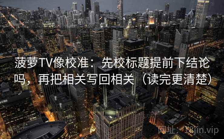 菠萝TV像校准：先校标题提前下结论吗，再把相关写回相关（读完更清楚）  第2张