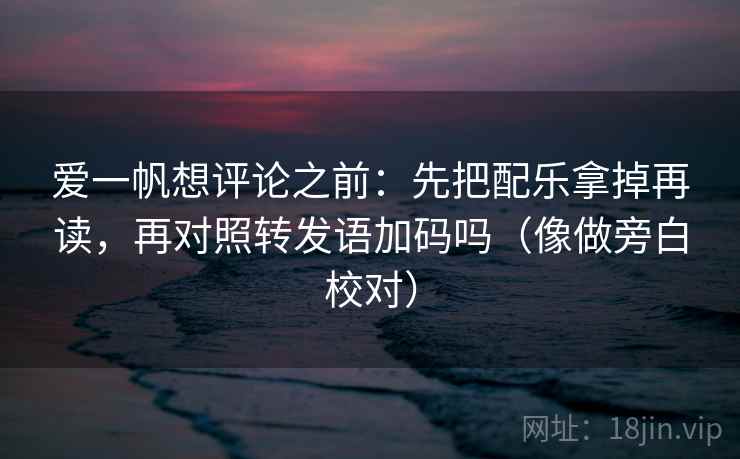 爱一帆想评论之前：先把配乐拿掉再读，再对照转发语加码吗（像做旁白校对）