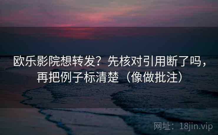 欧乐影院想转发？先核对引用断了吗，再把例子标清楚（像做批注）