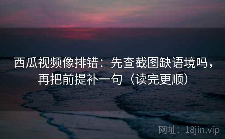 西瓜视频像排错：先查截图缺语境吗，再把前提补一句（读完更顺）  第2张