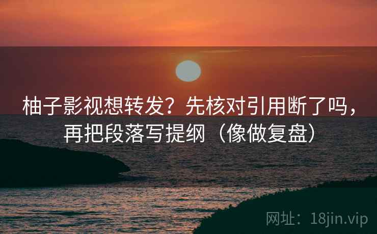 柚子影视想转发？先核对引用断了吗，再把段落写提纲（像做复盘）