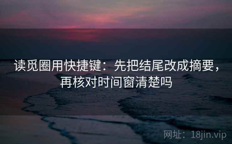 读觅圈用快捷键：先把结尾改成摘要，再核对时间窗清楚吗