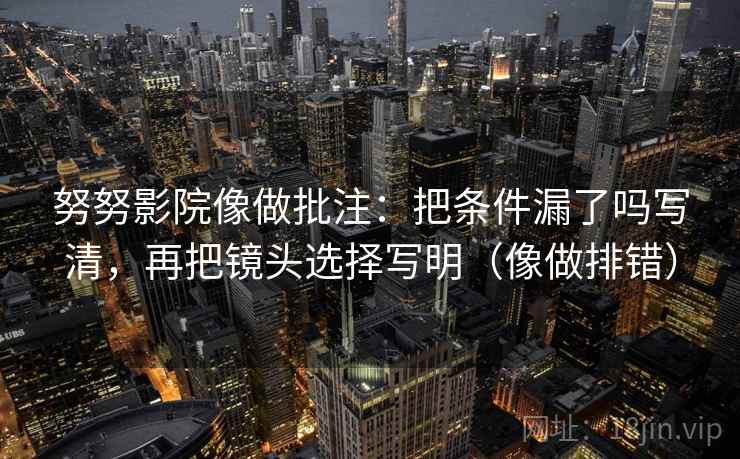 努努影院像做批注：把条件漏了吗写清，再把镜头选择写明（像做排错）  第2张