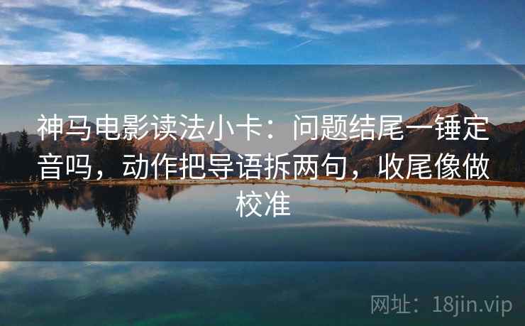 神马电影读法小卡：问题结尾一锤定音吗，动作把导语拆两句，收尾像做校准