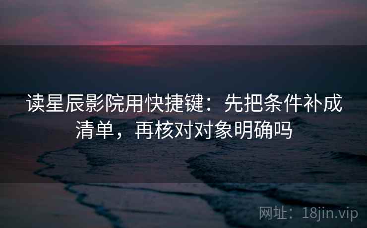 读星辰影院用快捷键：先把条件补成清单，再核对对象明确吗