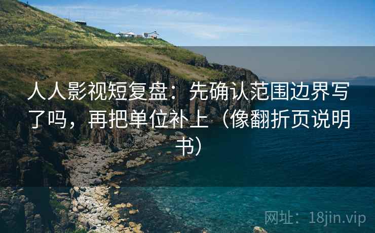 人人影视短复盘：先确认范围边界写了吗，再把单位补上（像翻折页说明书）