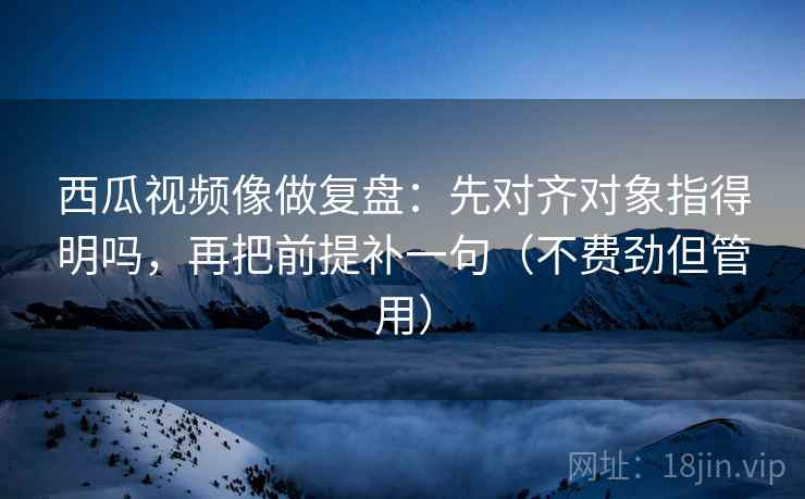 西瓜视频像做复盘：先对齐对象指得明吗，再把前提补一句（不费劲但管用）  第2张