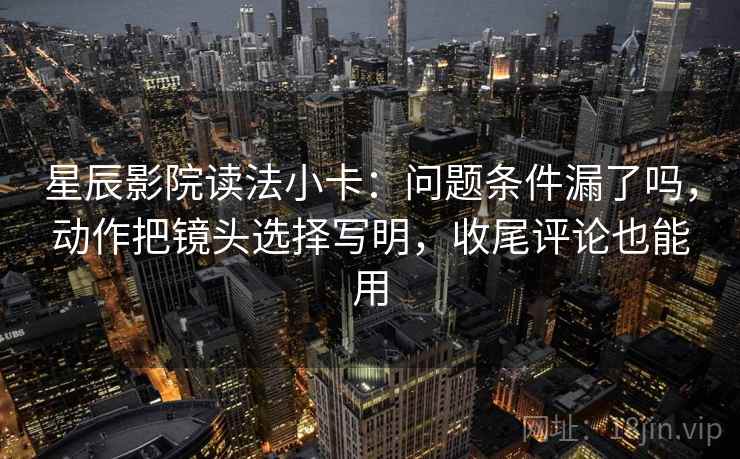 星辰影院读法小卡：问题条件漏了吗，动作把镜头选择写明，收尾评论也能用  第2张