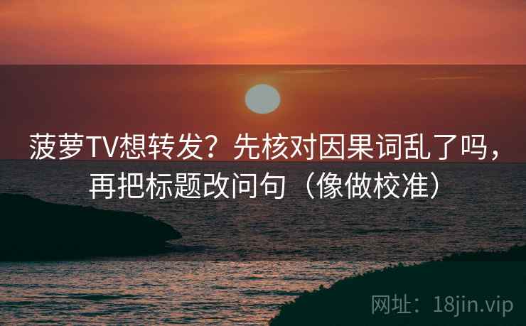 菠萝TV想转发？先核对因果词乱了吗，再把标题改问句（像做校准）