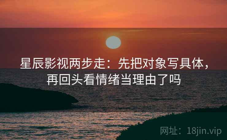 星辰影视两步走：先把对象写具体，再回头看情绪当理由了吗  第2张
