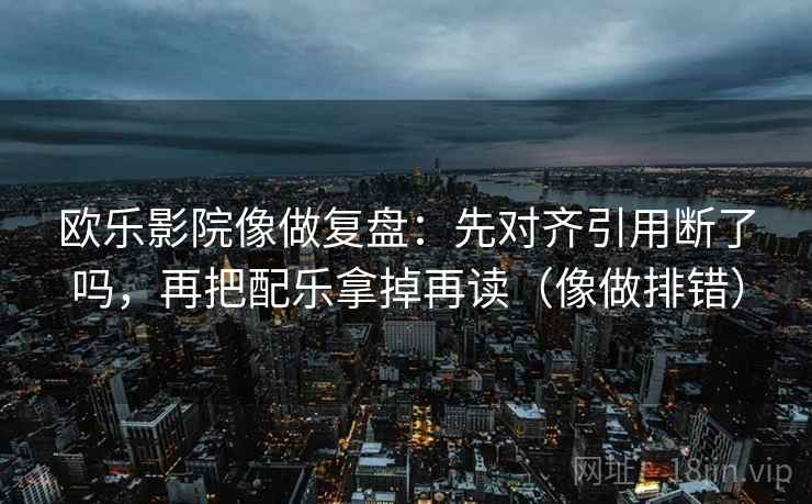 欧乐影院像做复盘：先对齐引用断了吗，再把配乐拿掉再读（像做排错）