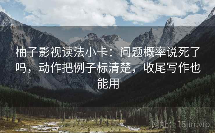 柚子影视读法小卡：问题概率说死了吗，动作把例子标清楚，收尾写作也能用