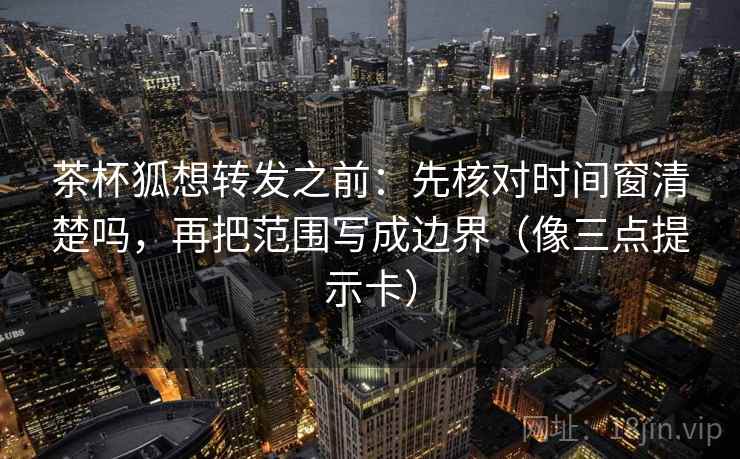 茶杯狐想转发之前：先核对时间窗清楚吗，再把范围写成边界（像三点提示卡）