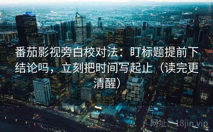 番茄影视旁白校对法：盯标题提前下结论吗，立刻把时间写起止（读完更清醒）  第2张