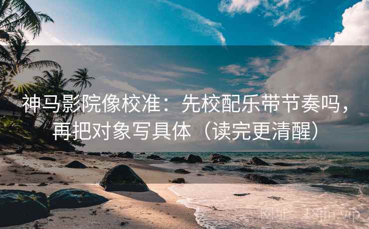 神马影院像校准：先校配乐带节奏吗，再把对象写具体（读完更清醒）