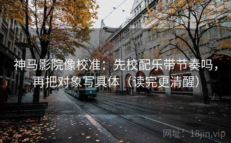 神马影院像校准：先校配乐带节奏吗，再把对象写具体（读完更清醒）  第2张