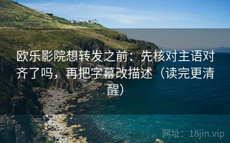欧乐影院想转发之前：先核对主语对齐了吗，再把字幕改描述（读完更清醒）