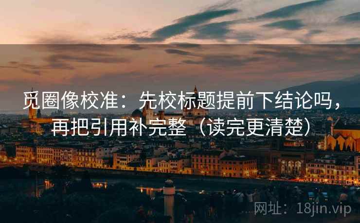 觅圈像校准：先校标题提前下结论吗，再把引用补完整（读完更清楚）