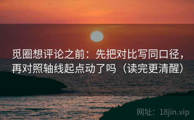 觅圈想评论之前：先把对比写同口径，再对照轴线起点动了吗（读完更清醒）
